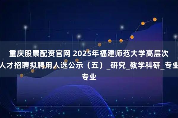 重庆股票配资官网 2025年福建师范大学高层次人才招聘拟聘用人选公示（五）_研究_教学科研_专业