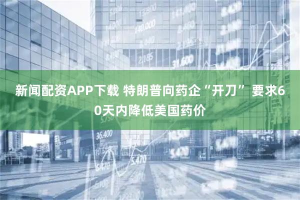 新闻配资APP下载 特朗普向药企“开刀” 要求60天内降低美国药价
