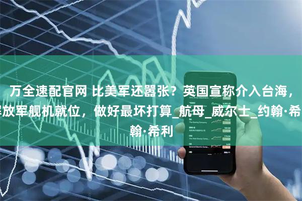 万全速配官网 比美军还嚣张？英国宣称介入台海，解放军舰机就位，做好最坏打算_航母_威尔士_约翰·希利