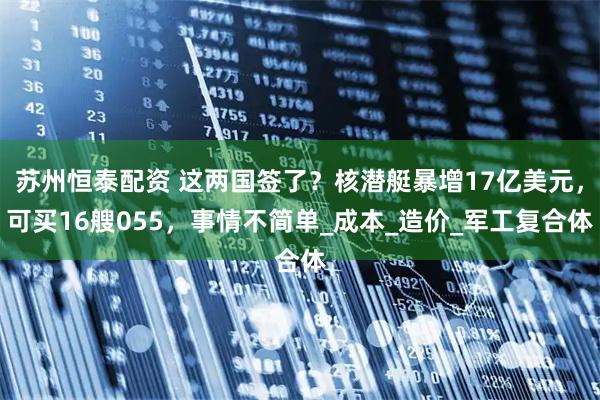 苏州恒泰配资 这两国签了?核潜艇暴增17亿美元,可买16艘055,事情不简单_成本_造价_军工复合体