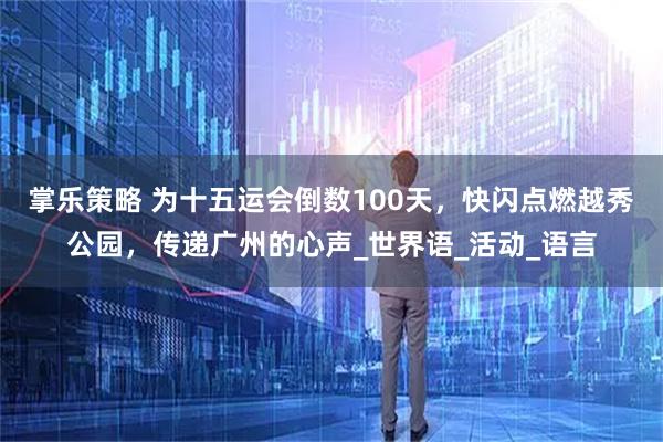 掌乐策略 为十五运会倒数100天，快闪点燃越秀公园，传递广州的心声_世界语_活动_语言