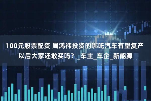 100元股票配资 周鸿祎投资的哪吒汽车有望复产 以后大家还敢买吗？_车主_车企_新能源