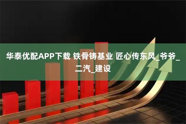 华泰优配APP下载 铁骨铸基业 匠心传东风_爷爷_二汽_建设