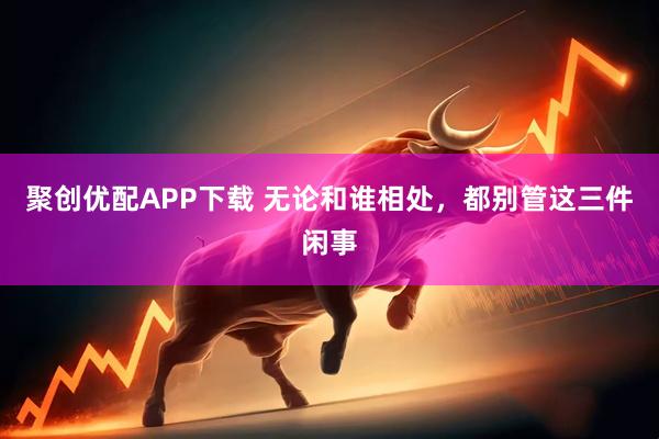 聚创优配APP下载 无论和谁相处，都别管这三件闲事