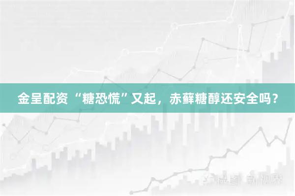 金呈配资 “糖恐慌”又起，赤藓糖醇还安全吗？