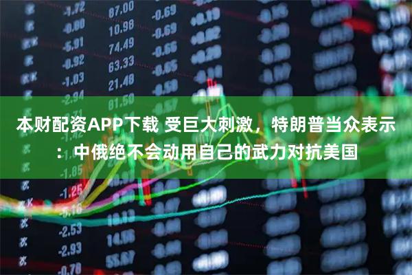 本财配资APP下载 受巨大刺激,特朗普当众表示:中俄绝不会动用自己的武力对抗美国