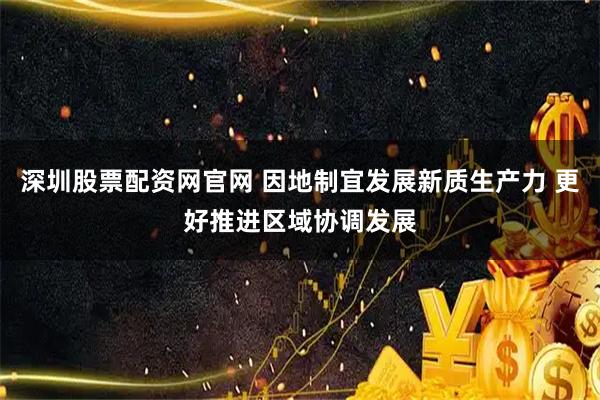 深圳股票配资网官网 因地制宜发展新质生产力 更好推进区域协调发展