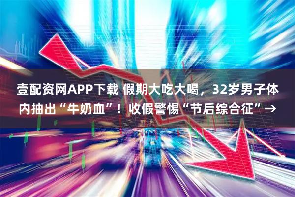 壹配资网APP下载 假期大吃大喝,32岁男子体内抽出“牛奶血”!收假警惕“节后综合征”→