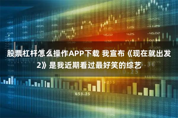 股票杠杆怎么操作APP下载 我宣布《现在就出发2》是我近期看过最好笑的综艺