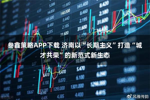 叁鑫策略APP下载 济南以“长期主义”打造“城才共荣”的新范式新生态