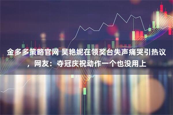 金多多策略官网 吴艳妮在领奖台失声痛哭引热议，网友：夺冠庆祝动作一个也没用上