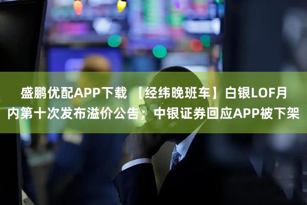 盛鹏优配APP下载 【经纬晚班车】白银LOF月内第十次发布溢价公告；中银证券回应APP被下架