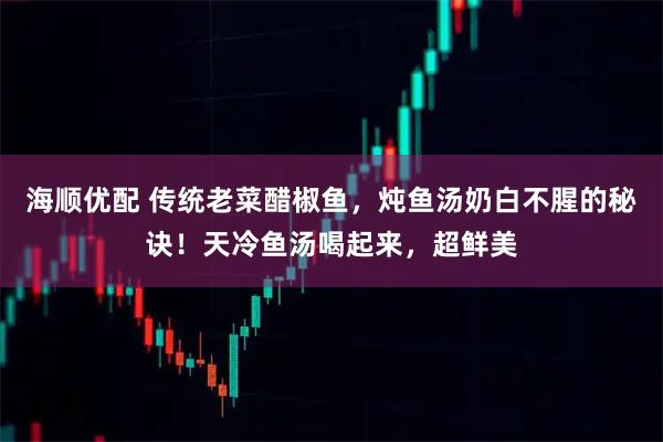 海顺优配 传统老菜醋椒鱼，炖鱼汤奶白不腥的秘诀！天冷鱼汤喝起来，超鲜美