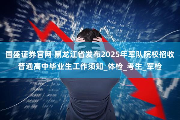 国盛证券官网 黑龙江省发布2025年军队院校招收普通高中毕业生工作须知_体检_考生_军检