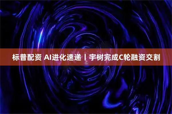 标普配资 AI进化速递丨宇树完成C轮融资交割