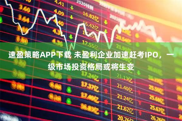 速盈策略APP下载 未盈利企业加速赶考IPO，一级市场投资格局或将生变