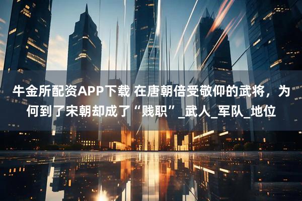 牛金所配资APP下载 在唐朝倍受敬仰的武将，为何到了宋朝却成了“贱职”_武人_军队_地位