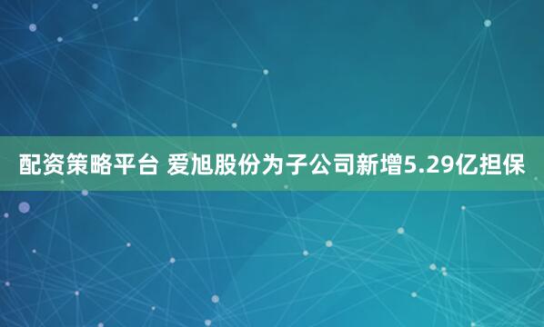 配资策略平台 爱旭股份为子公司新增5.29亿担保