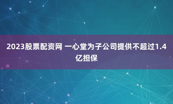 2023股票配资网 一心堂为子公司提供不超过1.4亿担保