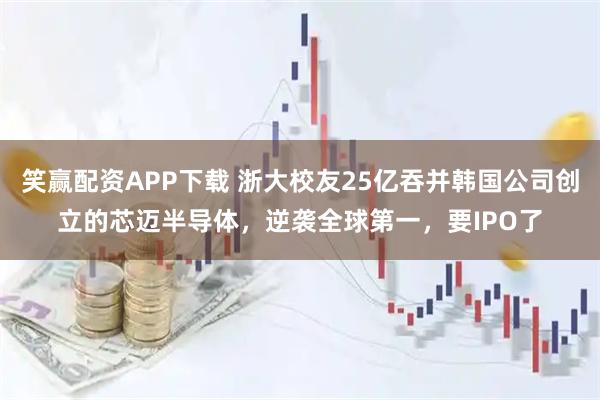 笑赢配资APP下载 浙大校友25亿吞并韩国公司创立的芯迈半导体，逆袭全球第一，要IPO了