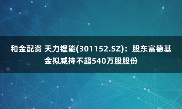 和金配资 天力锂能(301152.SZ)：股东富德基金拟减持不超540万股股份