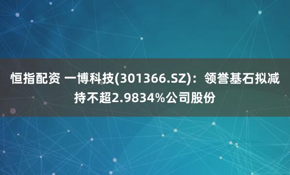 恒指配资 一博科技(301366.SZ)：领誉基石拟减持不超2.9834%公司股份