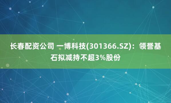 长春配资公司 一博科技(301366.SZ)：领誉基石拟减持不超3%股份