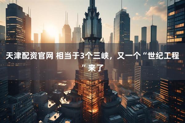 天津配资官网 相当于3个三峡，又一个“世纪工程”来了