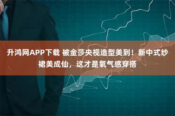 升鸿网APP下载 被金莎央视造型美到!新中式纱裙美成仙,这才是氧气感穿搭