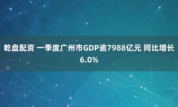 乾盘配资 一季度广州市GDP逾7988亿元 同比增长6.0%